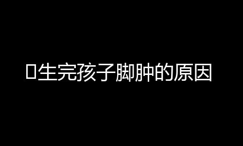 生完孩子脚肿的原因