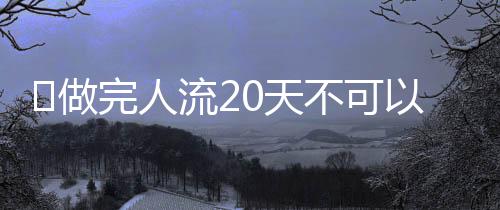 做完人流20天不可以同房