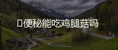 便秘能吃鸡腿菇吗