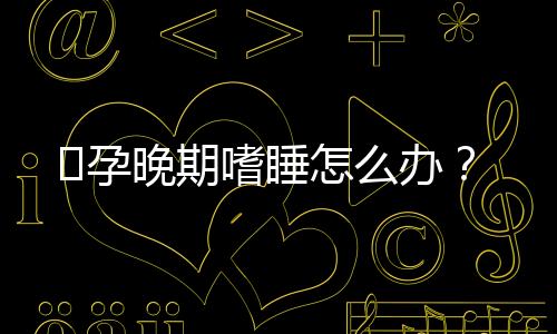 孕晚期嗜睡怎么办?