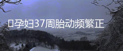 孕妇37周胎动频繁正常吗
