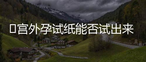 宫外孕试纸能否试出来