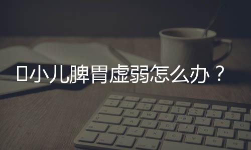 小儿脾胃虚弱怎么办?