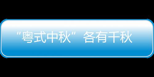 “粤式中秋”各有千秋 广东人除了吃月饼过八月十五热火朝天花样多