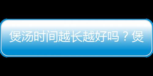 煲汤时间越长越好吗?煲汤一般要多长时间