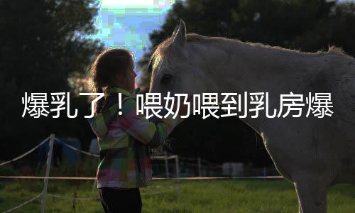 爆乳了!喂奶喂到乳房爆炸是咋回事?