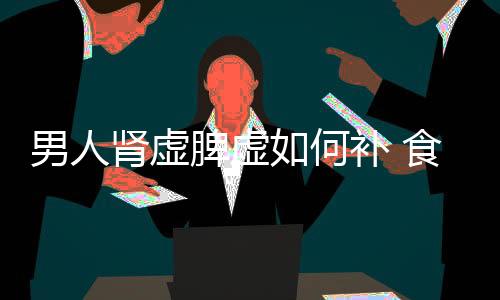 男人肾虚脾虚如何补 食补效果最为理想的