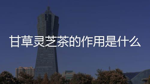 甘草灵芝茶的作用是什么呢?