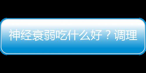神经衰弱吃什么好?调理神经衰弱的食疗方法
