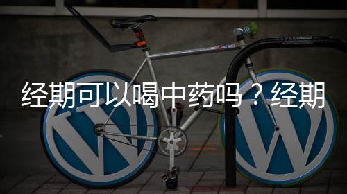 经期可以喝中药吗？经期生病不能服用这8种药