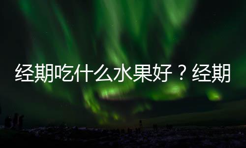 经期吃什么水果好?经期不能吃什么?