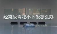 经常反胃吃不下饭怎么办