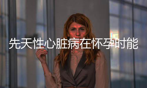 先天性心脏病在怀孕时能查出来吗?