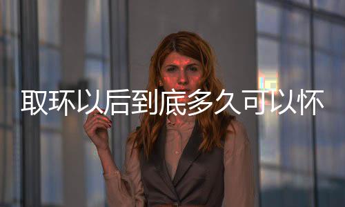 取环以后到底多久可以怀孕呢?