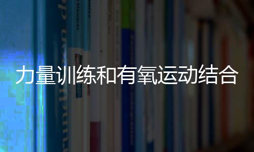 力量训练和有氧运动结合锻炼的好处?