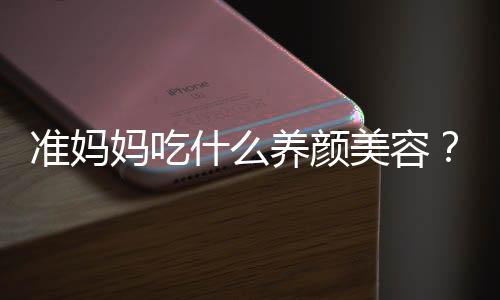 准妈妈吃什么养颜美容?10种养颜美食推荐