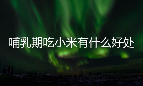 哺乳期吃小米有什么好处?哺乳期吃小米的做法