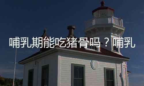 哺乳期能吃猪骨吗?哺乳期骨头汤的做法