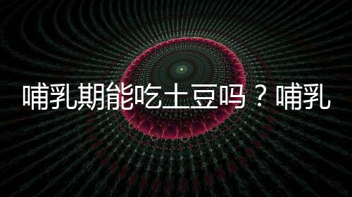 哺乳期能吃土豆吗?哺乳期吃土豆的好处及禁忌