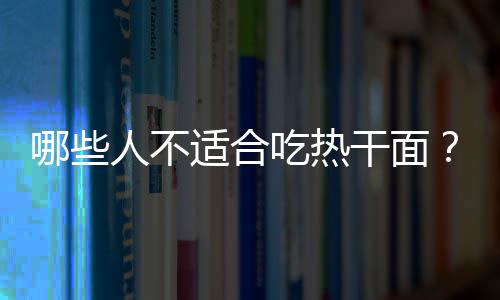 哪些人不适合吃热干面？热干面的副作用有哪些