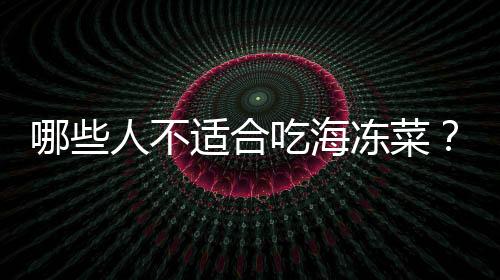 哪些人不适合吃海冻菜?海冻菜的副作用有哪些