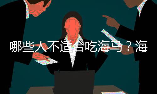 哪些人不适合吃海马?海马的副作用有哪些