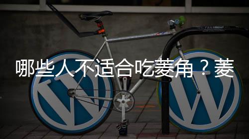 哪些人不适合吃菱角?菱角的副作用有哪些