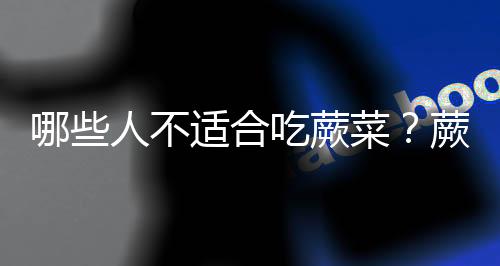 哪些人不适合吃蕨菜?蕨菜的副作用有哪些