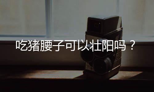 吃猪腰子可以壮阳吗?
