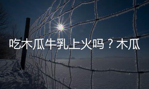 吃木瓜牛乳上火吗?木瓜牛乳的营养价值有哪些