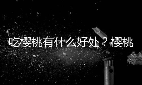 吃樱桃有什么好处?樱桃的营养价值、功效与作用