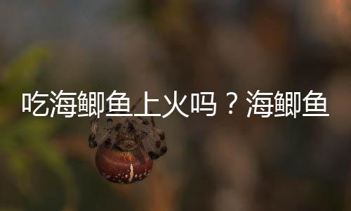 吃海鲫鱼上火吗?海鲫鱼的营养价值有哪些