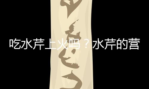 吃水芹上火吗?水芹的营养价值有哪些