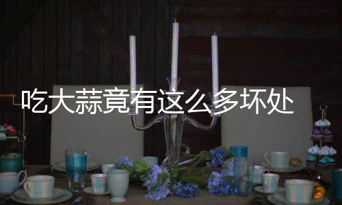 吃大蒜竟有这么多坏处 很多人却不知!