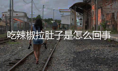吃辣椒拉肚子是怎么回事?带你了解真实情况