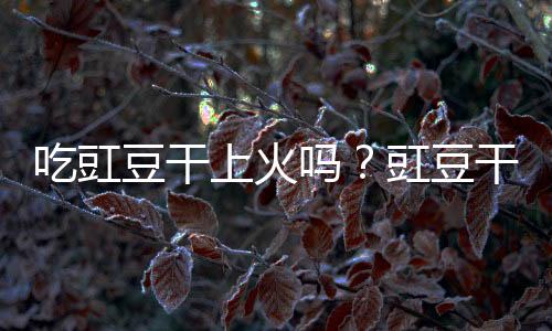 吃豇豆干上火吗?豇豆干的营养价值有哪些