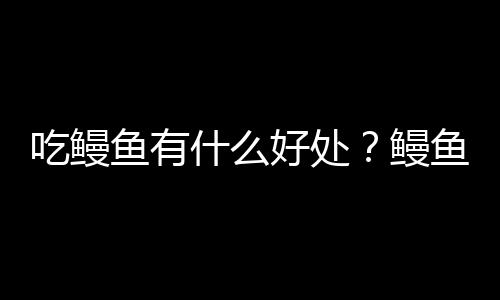 吃鳗鱼有什么好处?鳗鱼的营养价值