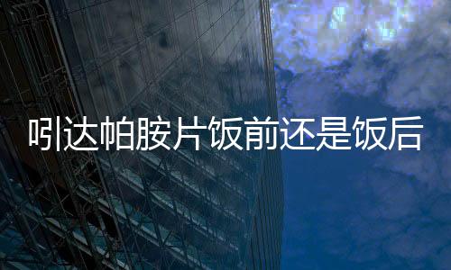 吲达帕胺片饭前还是饭后吃注意什么?