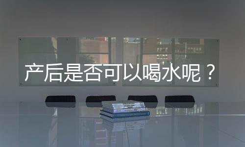产后是否可以喝水呢?
