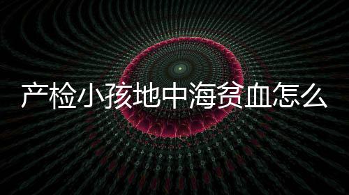 产检小孩地中海贫血怎么办?