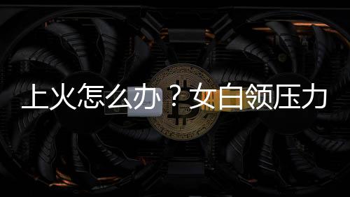 上火怎么办?女白领压力大易上火多吃清火食物