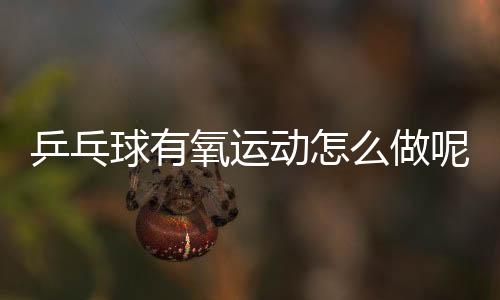 乒乓球有氧运动怎么做呢?