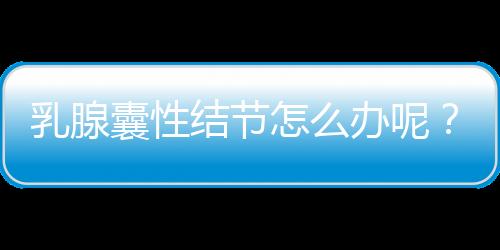 乳腺囊性结节怎么办呢？