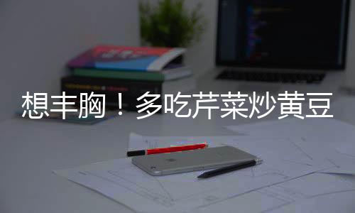 想丰胸!多吃芹菜炒黄豆就可以了吗?