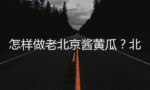 怎样做老北京酱黄瓜?北京小吃酱黄瓜的做法