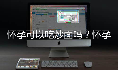 怀孕可以吃炒面吗?怀孕吃什么比较好