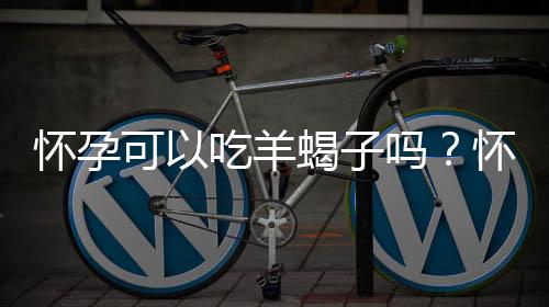 怀孕可以吃羊蝎子吗?怀孕吃什么比较好