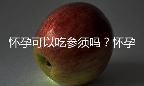 怀孕可以吃参须吗?怀孕吃什么比较好
