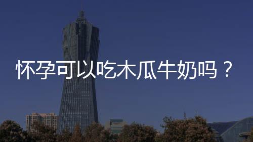 怀孕可以吃木瓜牛奶吗?怀孕吃什么比较好