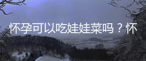 怀孕可以吃娃娃菜吗?怀孕吃什么比较好